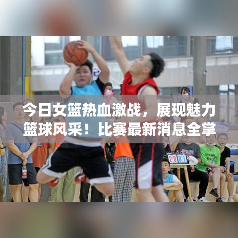 今日女篮热血激战，展现魅力篮球风采！比赛最新消息全掌握