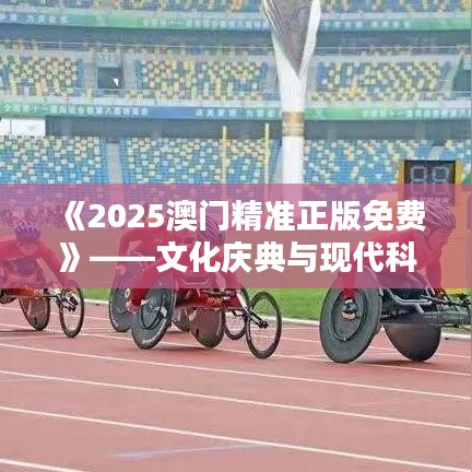 《2025澳门精准正版免费》——文化庆典与现代科技的完美邂逅