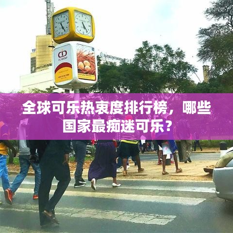 全球可乐热衷度排行榜，哪些国家最痴迷可乐？