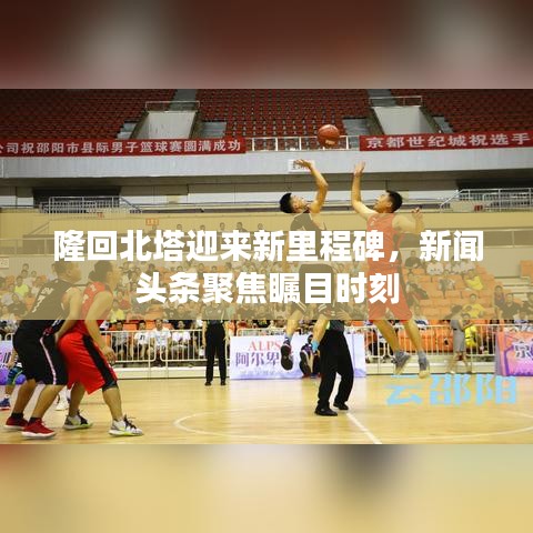 隆回北塔迎来新里程碑，新闻头条聚焦瞩目时刻