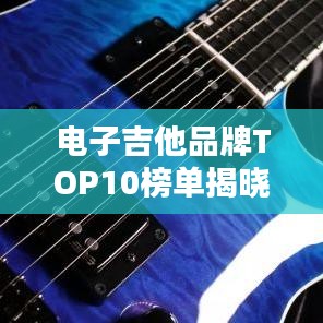 电子吉他品牌TOP10榜单揭晓，权威排名，不容错过！