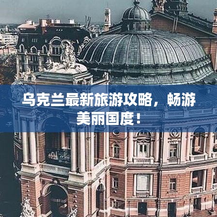 乌克兰最新旅游攻略，畅游美丽国度！