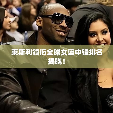 莱斯利领衔全球女篮中锋排名揭晓！