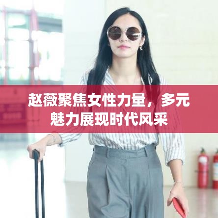 赵薇聚焦女性力量，多元魅力展现时代风采